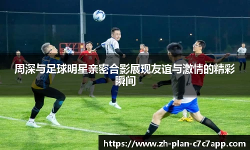 周深与足球明星亲密合影展现友谊与激情的精彩瞬间